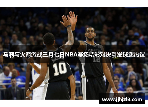 马刺与火箭激战三月七日NBA赛场精彩对决引发球迷热议