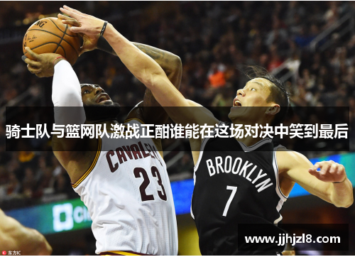 骑士队与篮网队激战正酣谁能在这场对决中笑到最后